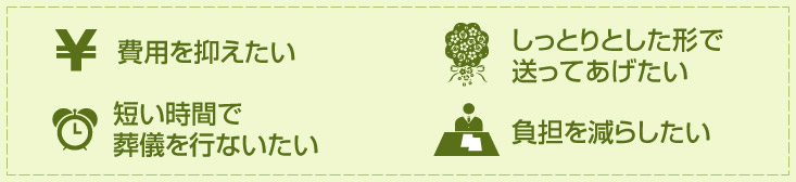 費用を抑えたい/しっとりとした形で送ってあげたい/短い時間で葬儀を行ないたい/負担を減らしたい